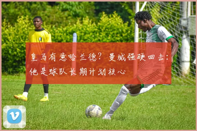皇马有意哈兰德？曼城强硬回击：他是球队长期计划核心